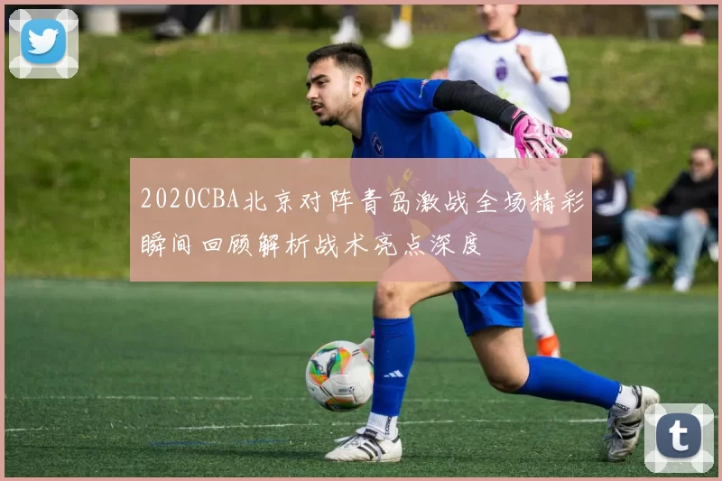 2020CBA北京对阵青岛激战全场精彩瞬间回顾解析战术亮点深度