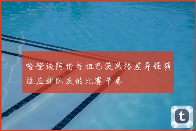 哈登谈阿伦与祖巴茨风格差异强调适应新队友的比赛节奏