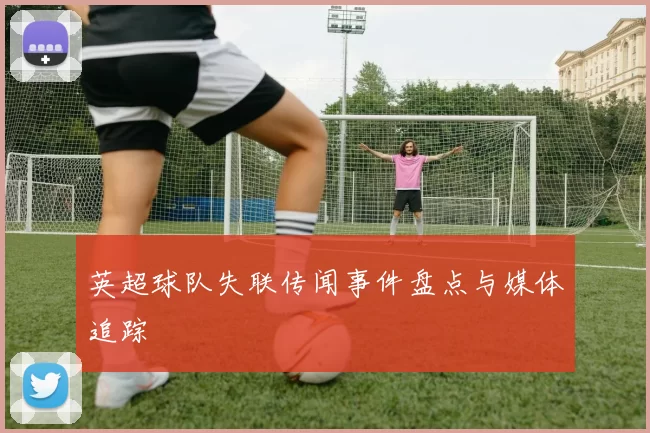 英超球队失联传闻事件盘点与媒体追踪