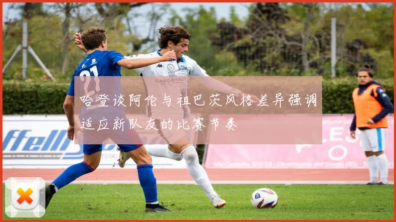 哈登谈阿伦与祖巴茨风格差异强调适应新队友的比赛节奏