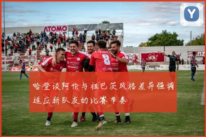哈登谈阿伦与祖巴茨风格差异强调适应新队友的比赛节奏
