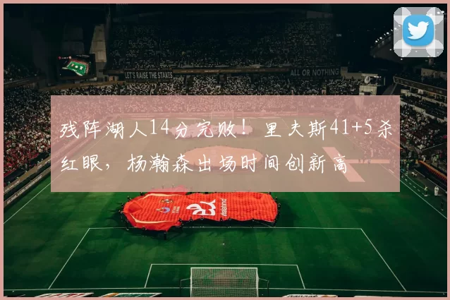 残阵湖人14分完败！里夫斯41+5杀红眼，杨瀚森出场时间创新高