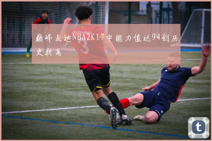巅峰麦迪NBA2K17中能力值达94创历史新高