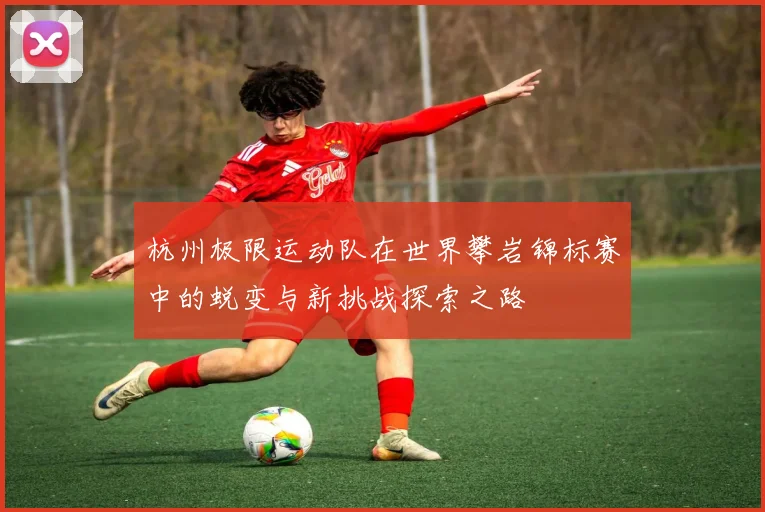 杭州极限运动队在世界攀岩锦标赛中的蜕变与新挑战探索之路