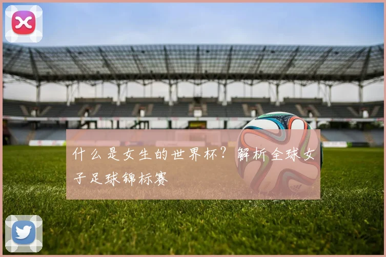 什么是女生的世界杯？解析全球女子足球锦标赛
