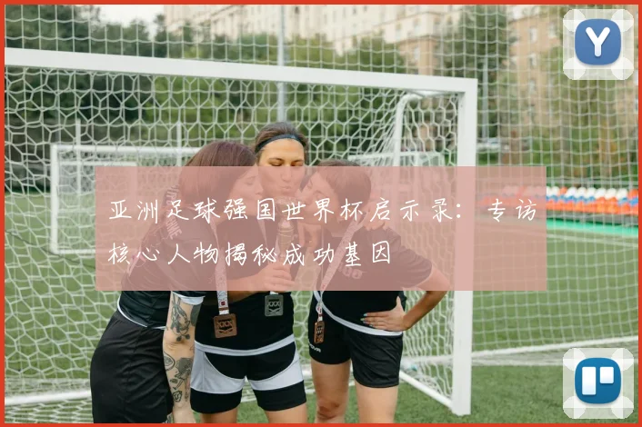亚洲足球强国世界杯启示录：专访核心人物揭秘成功基因