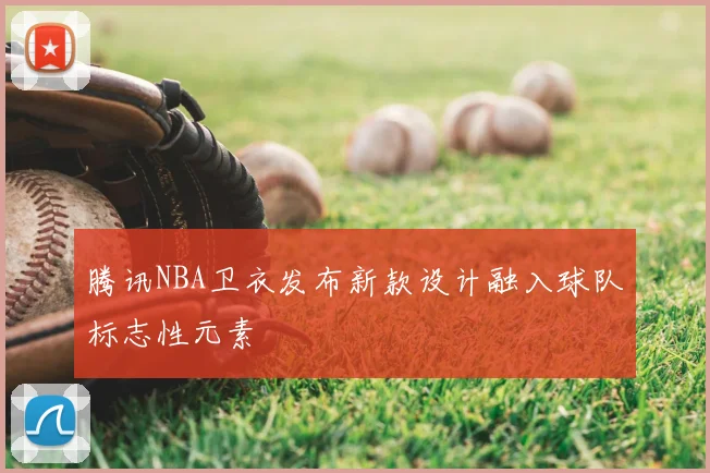 腾讯NBA卫衣发布新款设计融入球队标志性元素