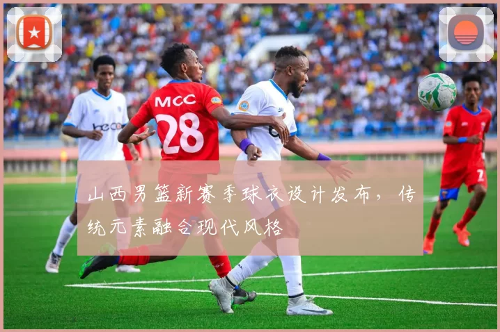 山西男篮新赛季球衣设计发布，传统元素融合现代风格