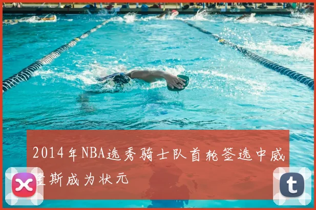 2014年NBA选秀骑士队首轮签选中威金斯成为状元
