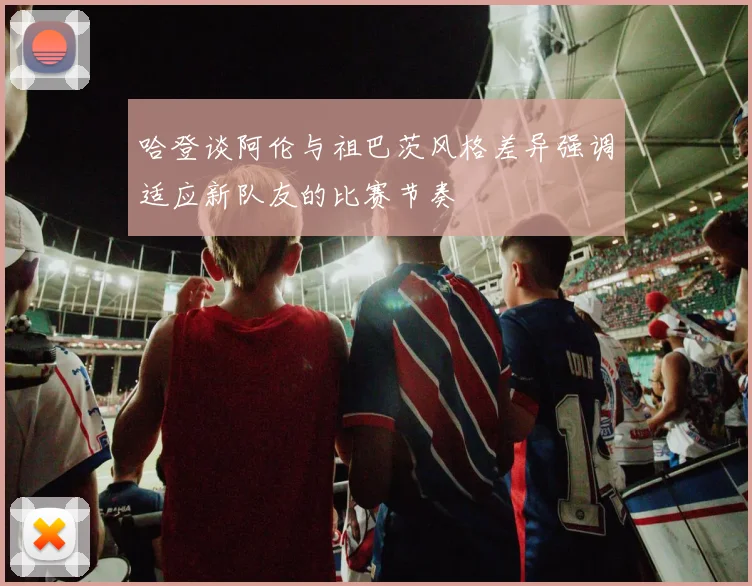 哈登谈阿伦与祖巴茨风格差异强调适应新队友的比赛节奏