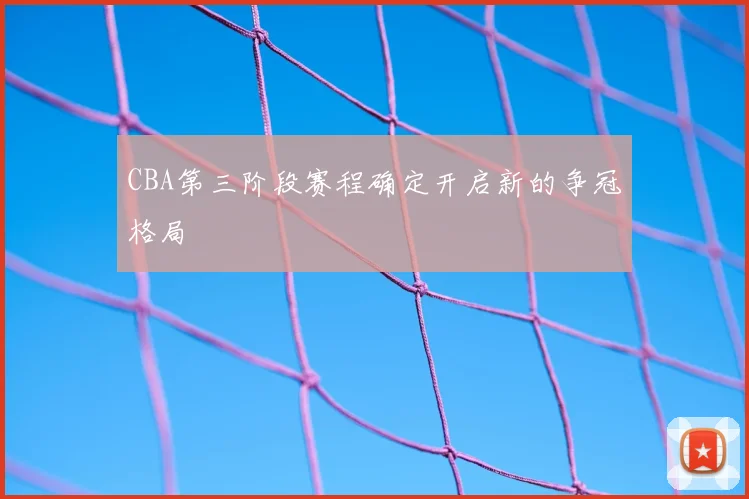 CBA第三阶段赛程确定开启新的争冠格局