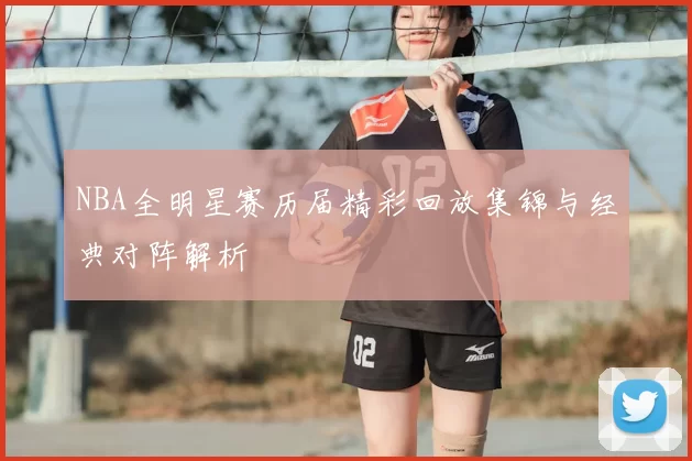 NBA全明星赛历届精彩回放集锦与经典对阵解析