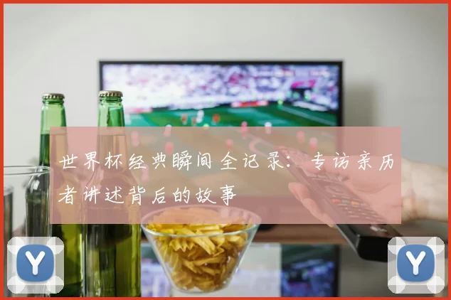世界杯经典瞬间全记录：专访亲历者讲述背后的故事