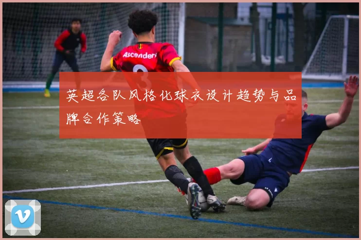 英超各队风格化球衣设计趋势与品牌合作策略