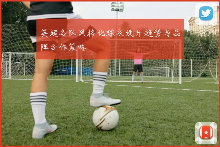 英超各队风格化球衣设计趋势与品牌合作策略