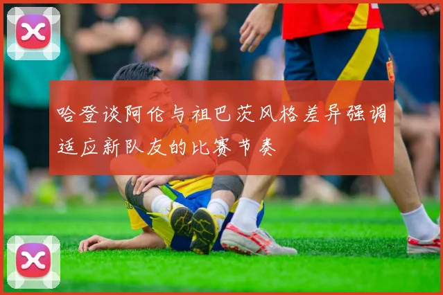 哈登谈阿伦与祖巴茨风格差异强调适应新队友的比赛节奏
