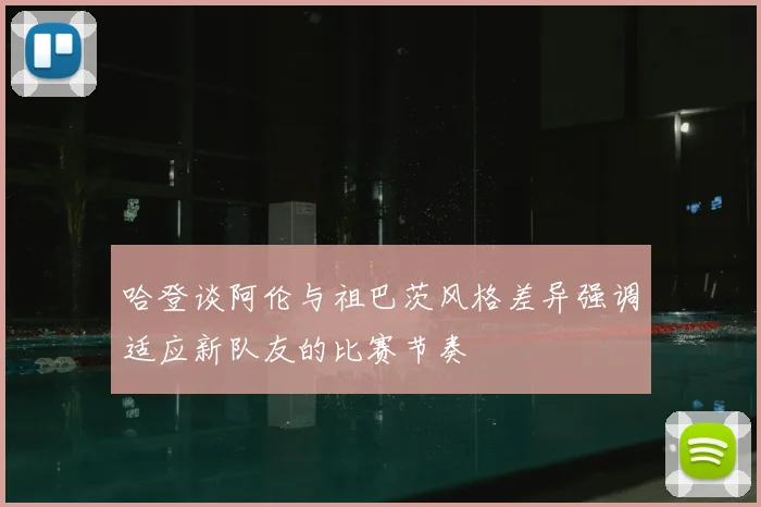 哈登谈阿伦与祖巴茨风格差异强调适应新队友的比赛节奏