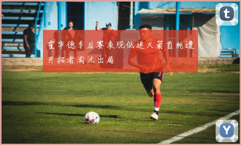 霍华德季后赛表现低迷火箭首轮遭开拓者淘汰出局