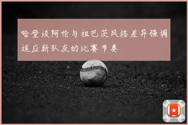 哈登谈阿伦与祖巴茨风格差异强调适应新队友的比赛节奏