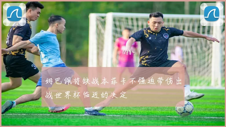 姆巴佩将缺战本菲卡不强迫带伤出战世界杯临近的决定