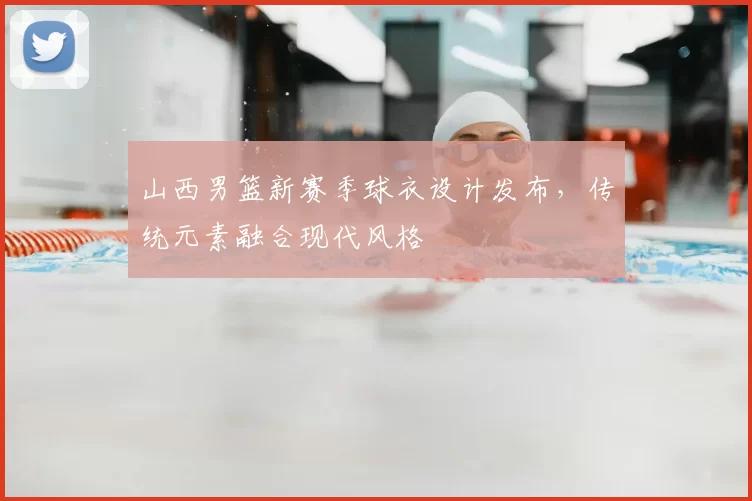 山西男篮新赛季球衣设计发布，传统元素融合现代风格