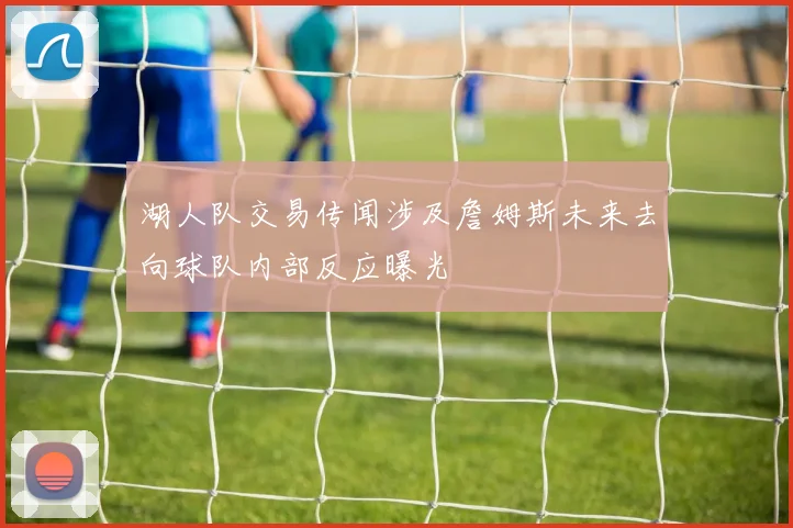 湖人队交易传闻涉及詹姆斯未来去向球队内部反应曝光