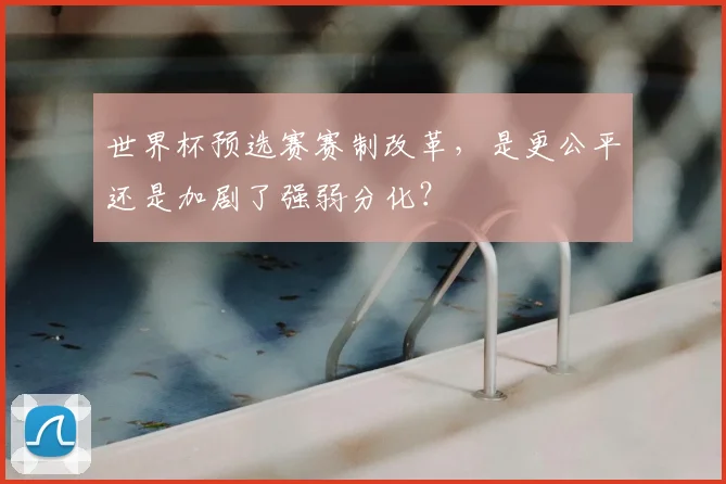 世界杯预选赛赛制改革,是更公平还是加剧了强弱分化?