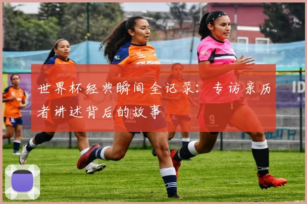 世界杯经典瞬间全记录：专访亲历者讲述背后的故事