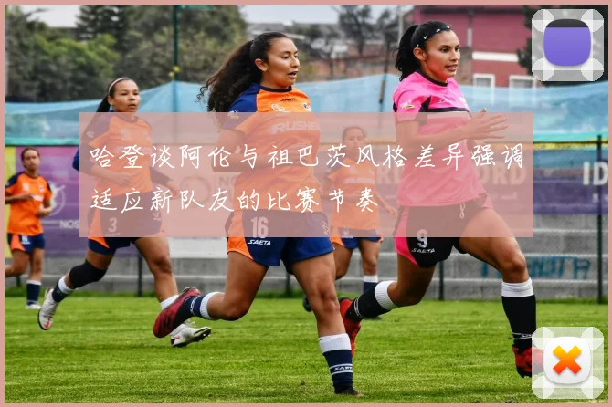 哈登谈阿伦与祖巴茨风格差异强调适应新队友的比赛节奏