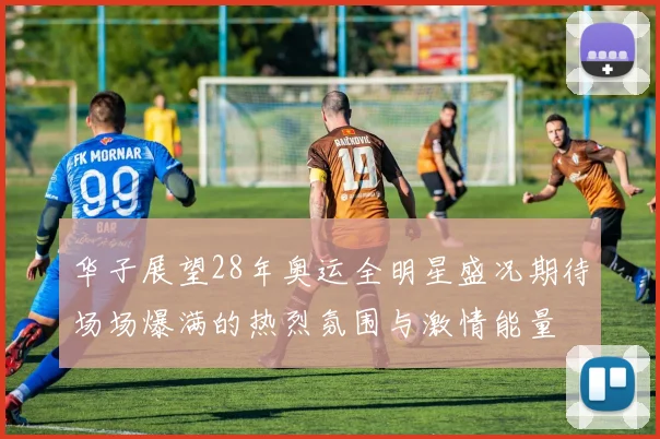 华子展望28年奥运全明星盛况期待场场爆满的热烈氛围与激情能量