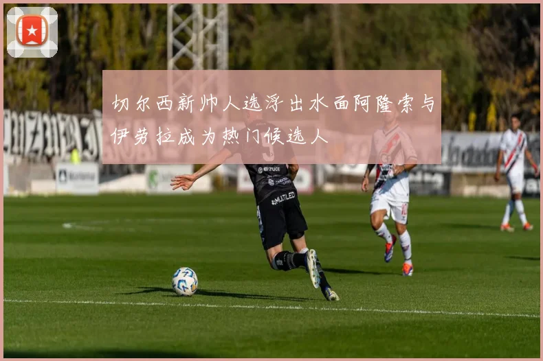 切尔西新帅人选浮出水面阿隆索与伊劳拉成为热门候选人
