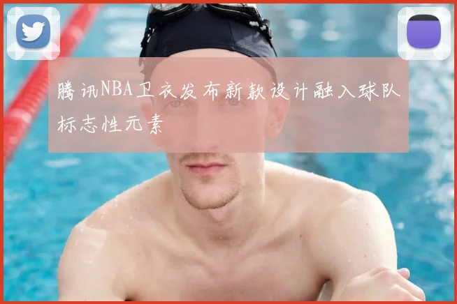 腾讯NBA卫衣发布新款设计融入球队标志性元素