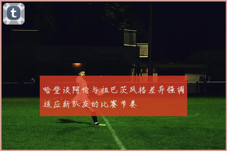 哈登谈阿伦与祖巴茨风格差异强调适应新队友的比赛节奏