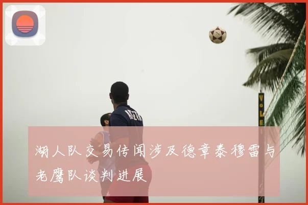湖人队交易传闻涉及德章泰穆雷与老鹰队谈判进展