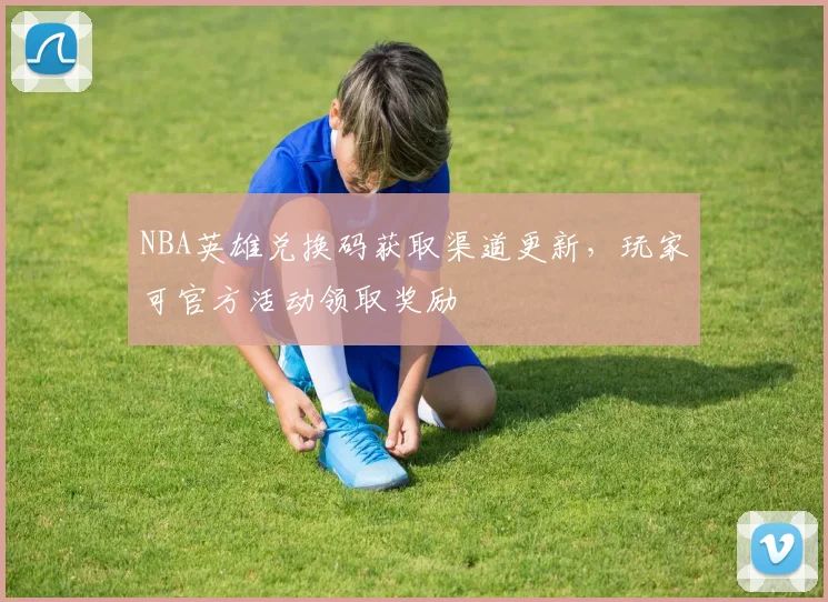 NBA英雄兑换码获取渠道更新,玩家可官方活动领取奖励
