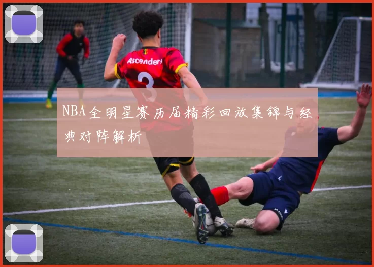 NBA全明星赛历届精彩回放集锦与经典对阵解析