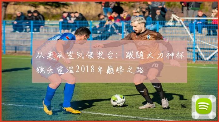 从更衣室到领奖台:跟随大力神杯镜头重温2018年巅峰之路