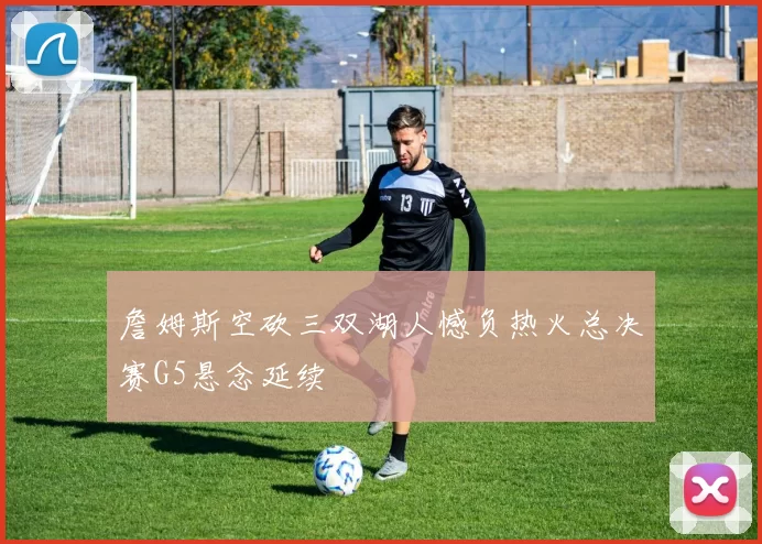 詹姆斯空砍三双湖人憾负热火总决赛G5悬念延续