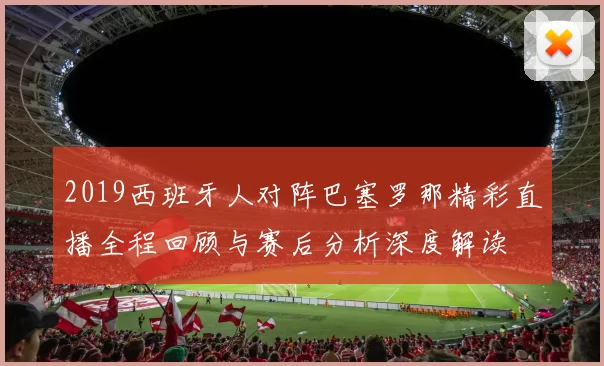 2019西班牙人对阵巴塞罗那精彩直播全程回顾与赛后分析深度解读