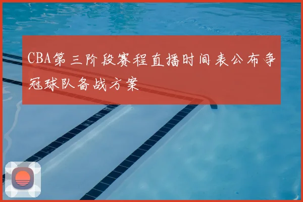 CBA第三阶段赛程直播时间表公布争冠球队备战方案