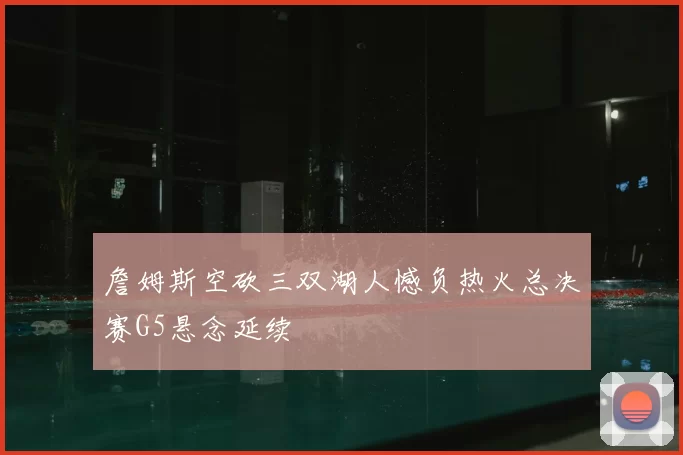 詹姆斯空砍三双湖人憾负热火总决赛G5悬念延续