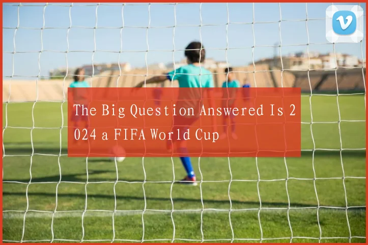 The Big Question Answered Is 2024 a FIFA World Cup