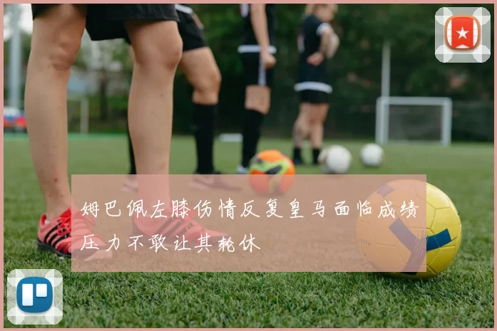 姆巴佩左膝伤情反复皇马面临成绩压力不敢让其轮休