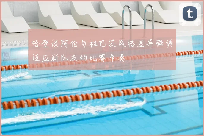 哈登谈阿伦与祖巴茨风格差异强调适应新队友的比赛节奏