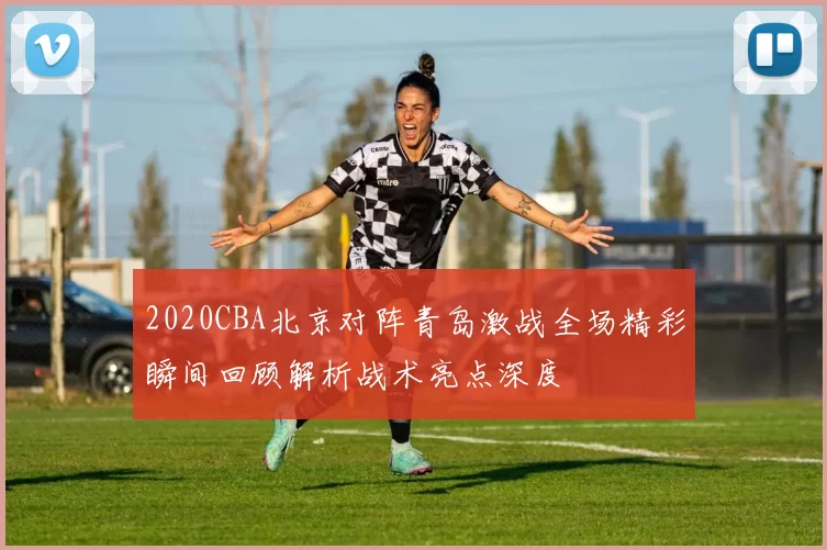 2020CBA北京对阵青岛激战全场精彩瞬间回顾解析战术亮点深度
