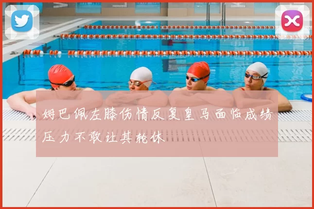 姆巴佩左膝伤情反复皇马面临成绩压力不敢让其轮休