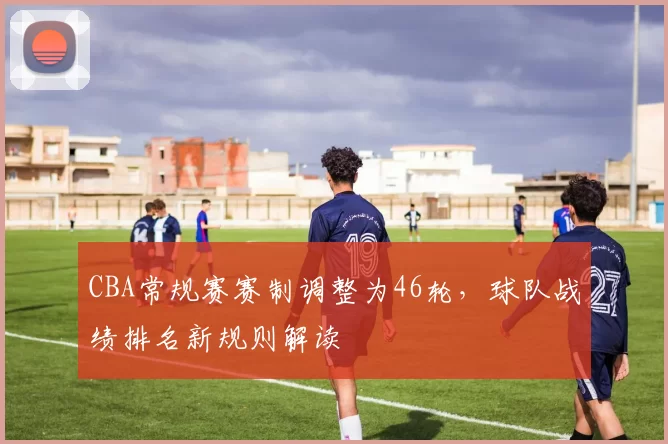 CBA常规赛赛制调整为46轮，球队战绩排名新规则解读