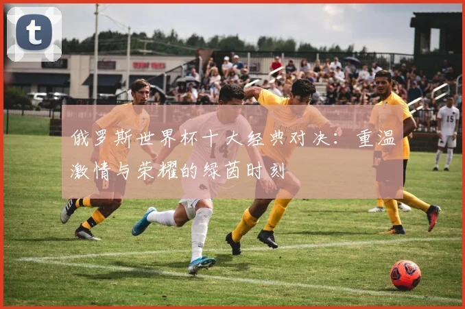 俄罗斯世界杯十大经典对决：重温激情与荣耀的绿茵时刻