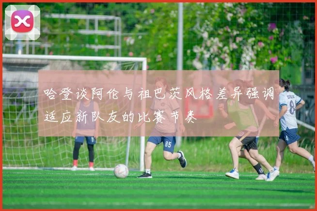 哈登谈阿伦与祖巴茨风格差异强调适应新队友的比赛节奏